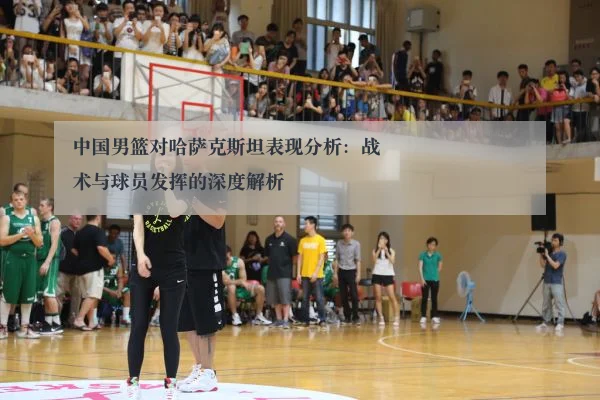 中国男篮对哈萨克斯坦表现分析:战术与球员发挥的深度解析